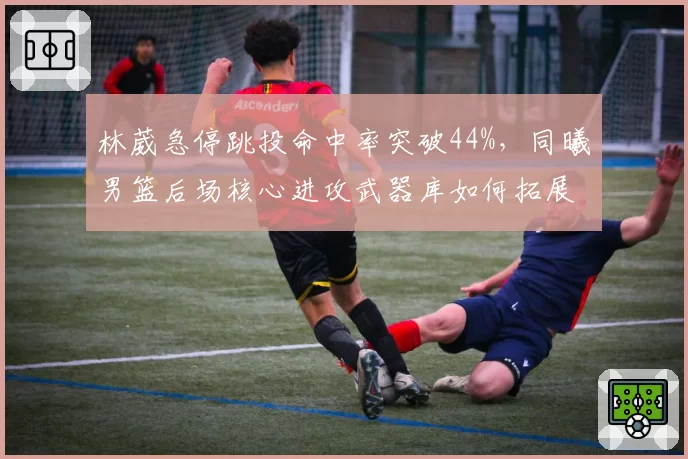 林葳急停跳投命中率突破44%,同曦男篮后场核心进攻武器库如何拓展?