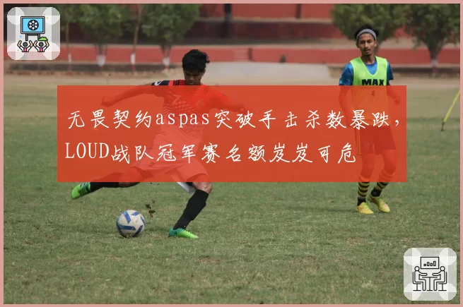 无畏契约aspas突破手击杀数暴跌，LOUD战队冠军赛名额岌岌可危