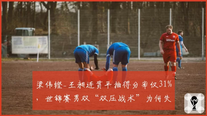 梁伟铿_王昶连贯平抽得分率仅31%,世锦赛男双“双压战术”为何失效?