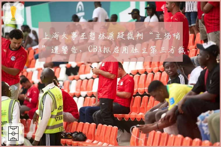 上海久事王哲林质疑裁判“主场哨”遭警告，CBA拟启用独立第三方裁判监督系统