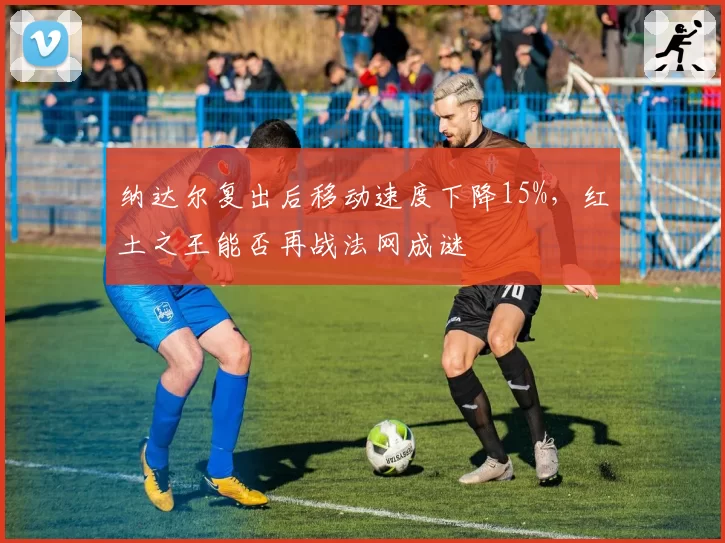 纳达尔复出后移动速度下降15%,红土之王能否再战法网成谜