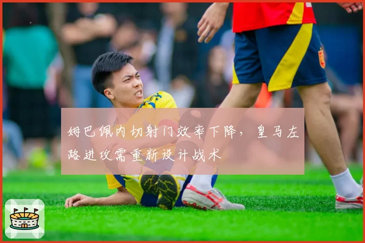 姆巴佩内切射门效率下降，皇马左路进攻需重新设计战术