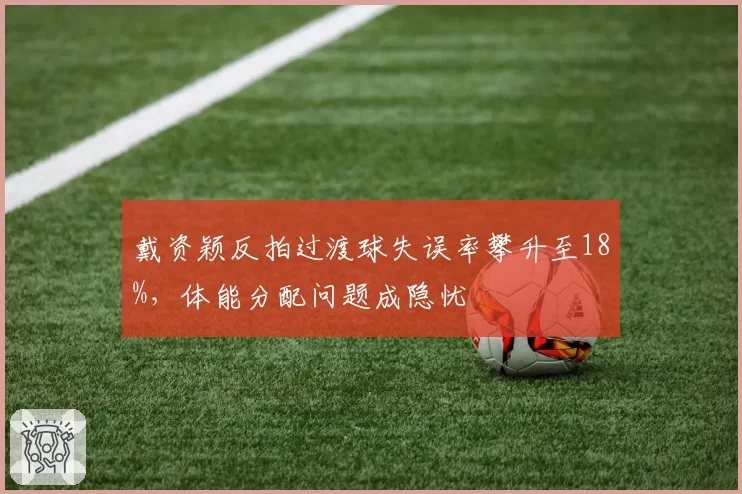 戴资颖反拍过渡球失误率攀升至18%，体能分配问题成隐忧
