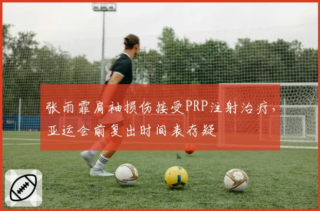 张雨霏肩袖损伤接受PRP注射治疗，亚运会前复出时间表存疑
