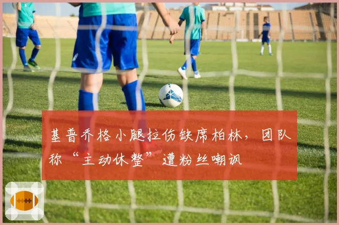 基普乔格小腿拉伤缺席柏林，团队称“主动休整”遭粉丝嘲讽