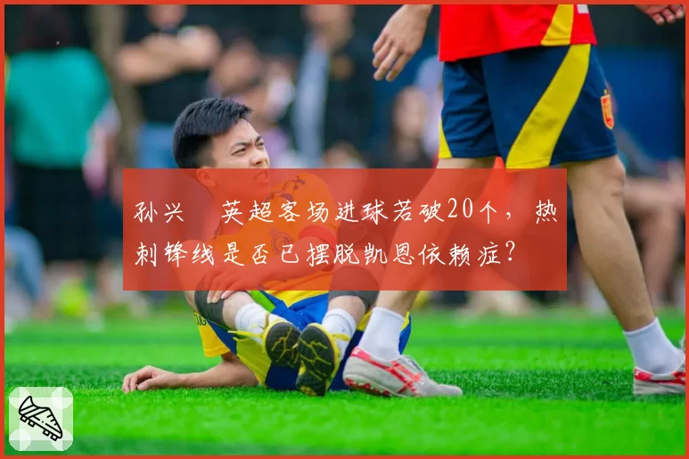 孙兴慜英超客场进球若破20个,热刺锋线是否已摆脱凯恩依赖症?