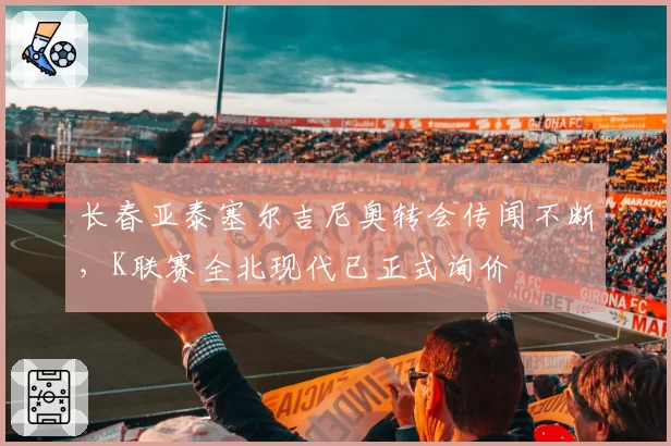 长春亚泰塞尔吉尼奥转会传闻不断,K联赛全北现代已正式询价