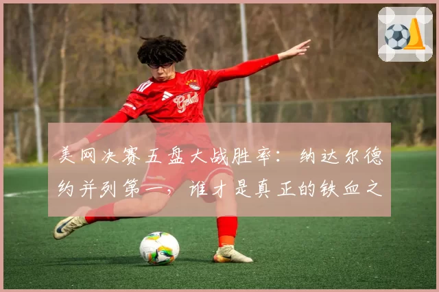 美网决赛五盘大战胜率:纳达尔德约并列第一,谁才是真正的铁血之王?