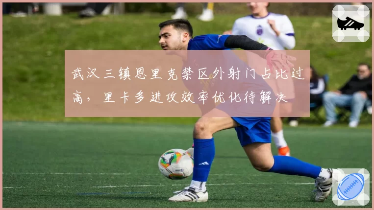 武汉三镇恩里克禁区外射门占比过高，里卡多进攻效率优化待解决