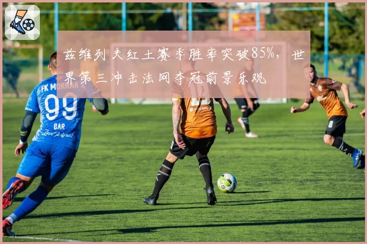 兹维列夫红土赛季胜率突破85%，世界第三冲击法网夺冠前景乐观