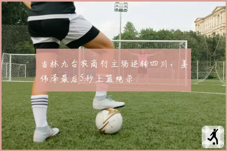 吉林九台农商行主场逆转四川，姜伟泽最后5秒上篮绝杀