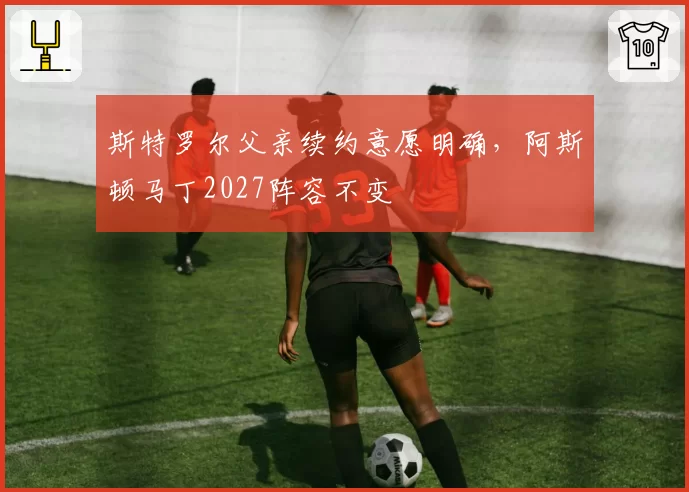 斯特罗尔父亲续约意愿明确，阿斯顿马丁2027阵容不变