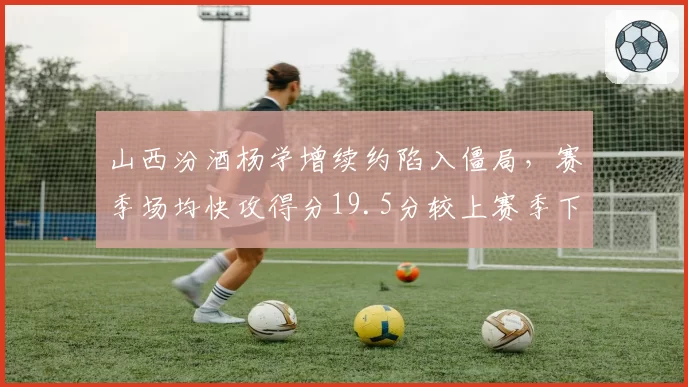 山西汾酒杨学增续约陷入僵局，赛季场均快攻得分19.5分较上赛季下降3.2分