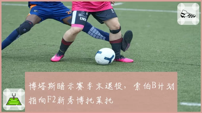 博塔斯暗示赛季末退役,索伯B计划指向F2新秀博托莱托