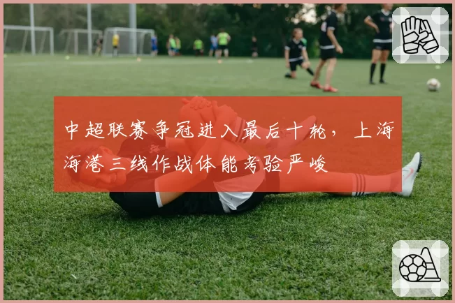 中超联赛争冠进入最后十轮，上海海港三线作战体能考验严峻