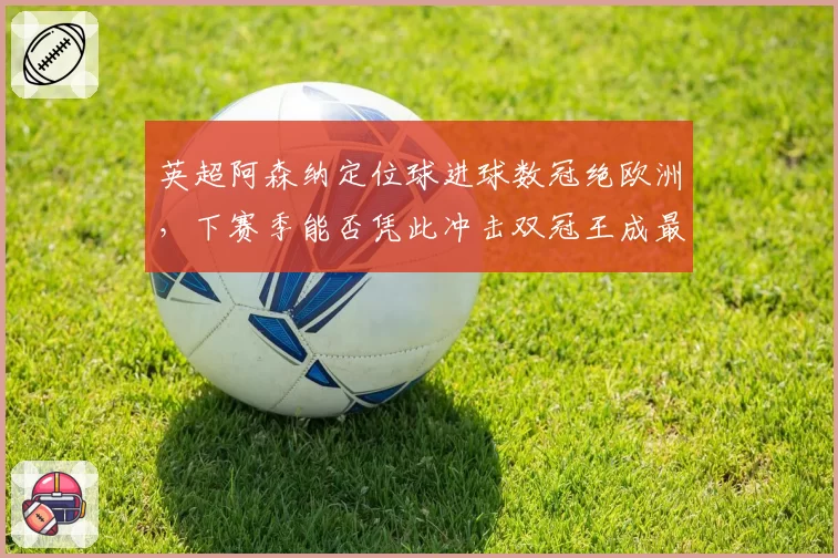 英超阿森纳定位球进球数冠绝欧洲,下赛季能否凭此冲击双冠王成最大悬念