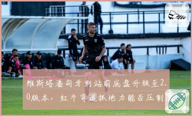 维斯塔潘匈牙利站前底盘升级至2.0版本，红牛弯道抓地力能否压制法拉利直线优势？