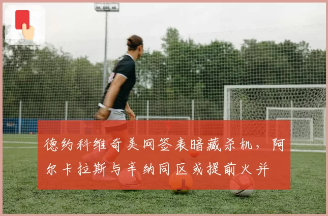 德约科维奇美网签表暗藏杀机,阿尔卡拉斯与辛纳同区或提前火并