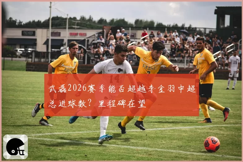 武磊2026赛季能否超越李金羽中超总进球数?里程碑在望