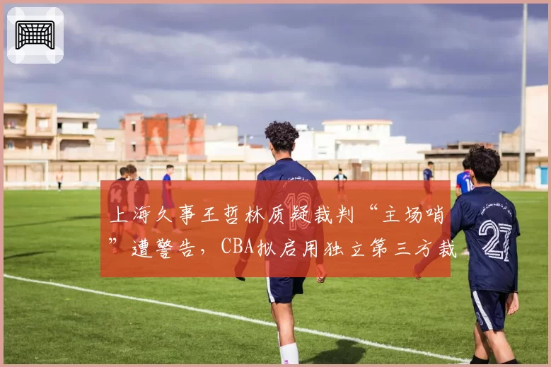 上海久事王哲林质疑裁判“主场哨”遭警告,CBA拟启用独立第三方裁判监督系统