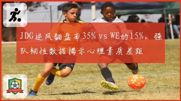 JDG逆风翻盘率35% vs WE的15%，强队韧性数据揭示心理素质差距
