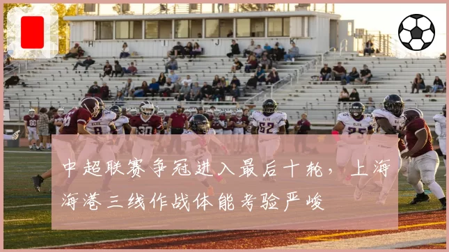 中超联赛争冠进入最后十轮，上海海港三线作战体能考验严峻