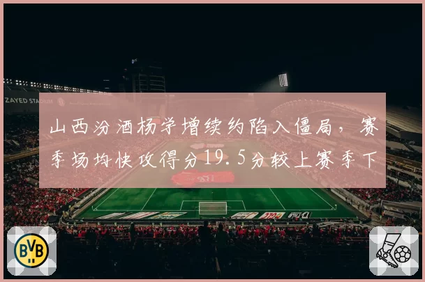 山西汾酒杨学增续约陷入僵局，赛季场均快攻得分19.5分较上赛季下降3.2分