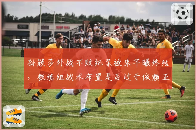 孙颖莎外战不败纪录被朱芊曦终结,教练组战术布置是否过于依赖正手?