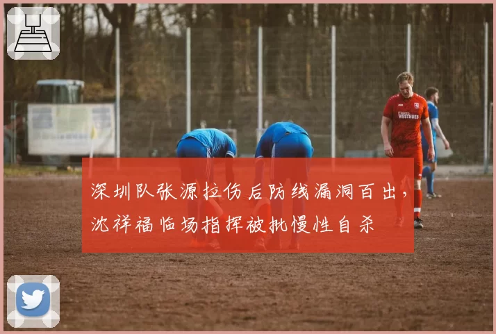 深圳队张源拉伤后防线漏洞百出,沈祥福临场指挥被批慢性自杀