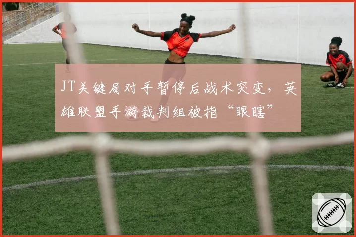 JT关键局对手暂停后战术突变，英雄联盟手游裁判组被指“眼瞎”