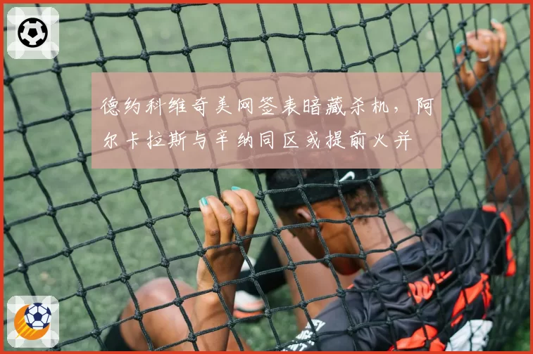 德约科维奇美网签表暗藏杀机,阿尔卡拉斯与辛纳同区或提前火并