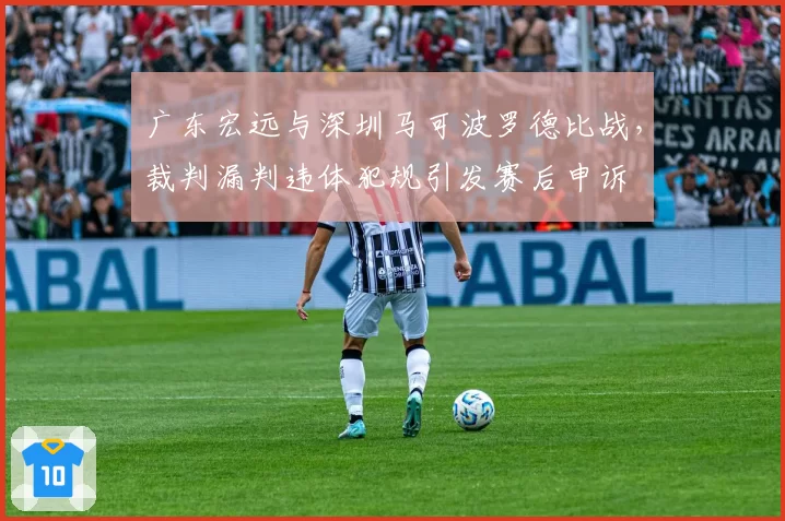 广东宏远与深圳马可波罗德比战，裁判漏判违体犯规引发赛后申诉