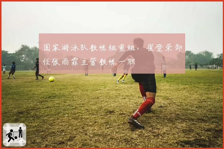 国家游泳队教练组重组，崔登荣卸任张雨霏主管教练一职