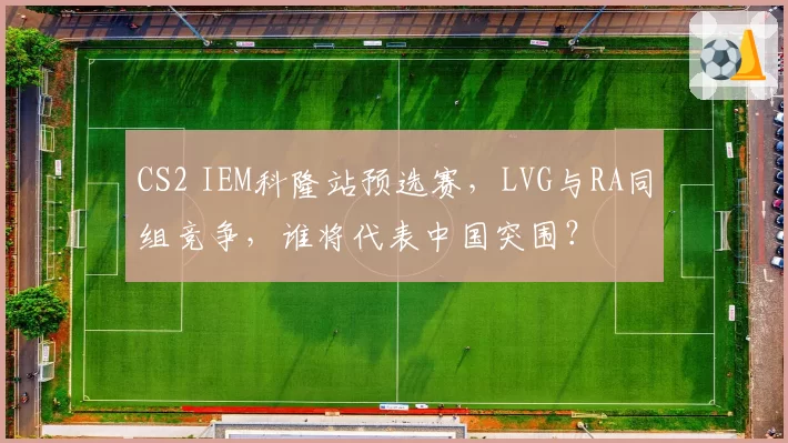CS2 IEM科隆站预选赛,LVG与RA同组竞争,谁将代表中国突围?