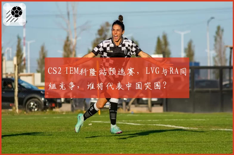 CS2 IEM科隆站预选赛，LVG与RA同组竞争，谁将代表中国突围？