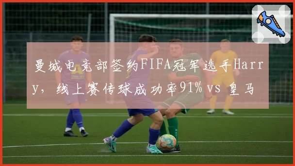 曼城电竞部签约FIFA冠军选手Harry,线上赛传球成功率91% vs 皇马新援FIFA选手射门转化率仅8%