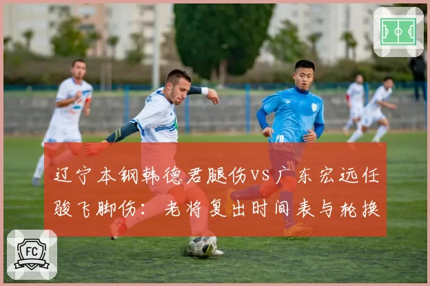 辽宁本钢韩德君腿伤vs广东宏远任骏飞脚伤：老将复出时间表与轮换调整