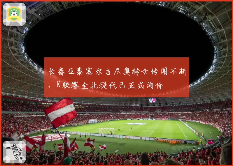长春亚泰塞尔吉尼奥转会传闻不断，K联赛全北现代已正式询价
