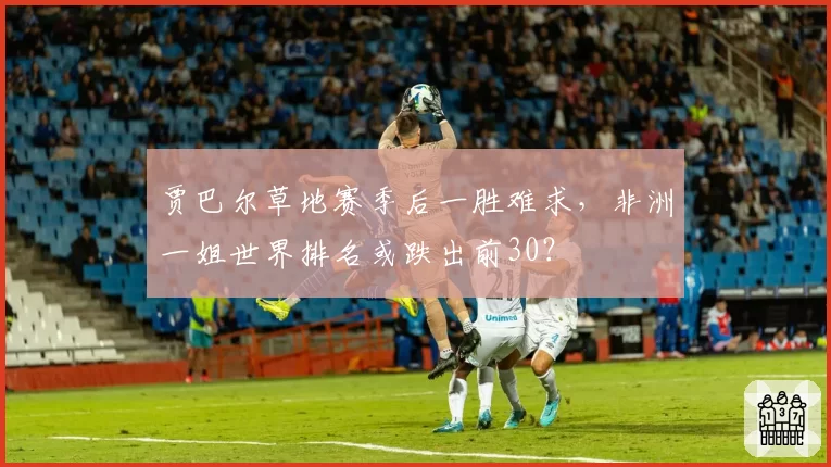 贾巴尔草地赛季后一胜难求，非洲一姐世界排名或跌出前30？