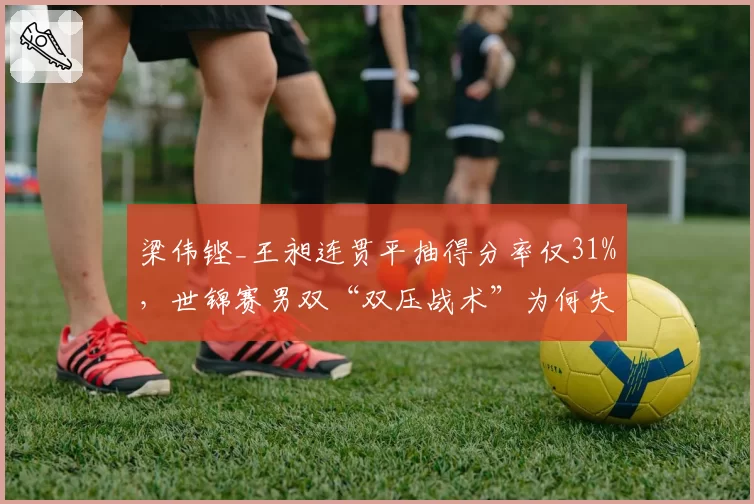 梁伟铿_王昶连贯平抽得分率仅31%，世锦赛男双“双压战术”为何失效？