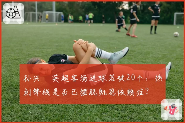 孙兴慜英超客场进球若破20个,热刺锋线是否已摆脱凯恩依赖症?