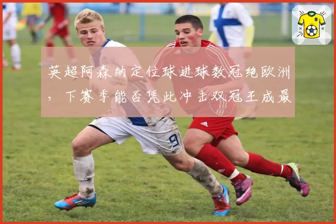 英超阿森纳定位球进球数冠绝欧洲,下赛季能否凭此冲击双冠王成最大悬念