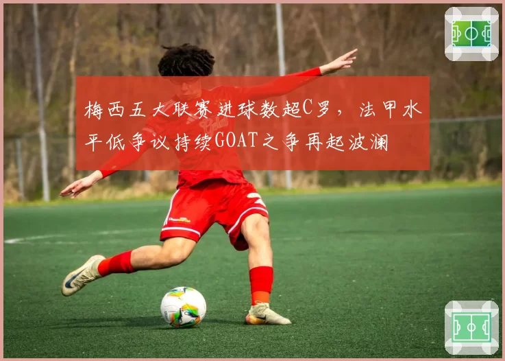 梅西五大联赛进球数超C罗，法甲水平低争议持续GOAT之争再起波澜