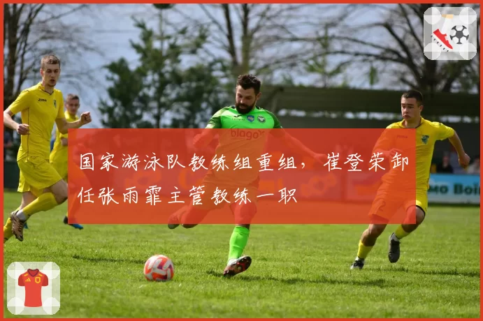 国家游泳队教练组重组，崔登荣卸任张雨霏主管教练一职